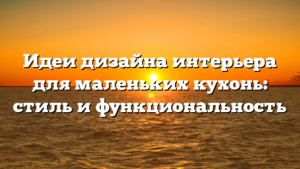 Идеи дизайна интерьера для маленьких кухонь: стиль и функциональность