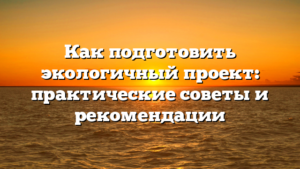 Как подготовить экологичный проект: практические советы и рекомендации