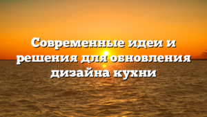 Современные идеи и решения для обновления дизайна кухни