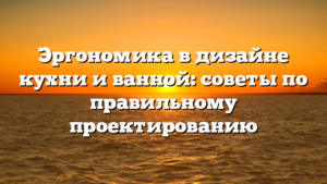 Эргономика в дизайне кухни и ванной: советы по правильному проектированию