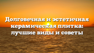 Долговечная и эстетичная керамическая плитка: лучшие виды и советы