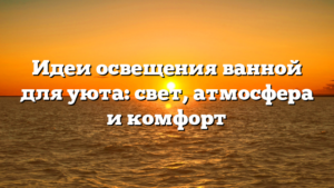 Идеи освещения ванной для уюта: свет, атмосфера и комфорт
