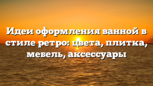 Идеи оформления ванной в стиле ретро: цвета, плитка, мебель, аксессуары