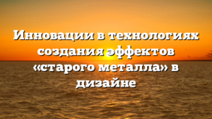 Инновации в технологиях создания эффектов «старого металла» в дизайне