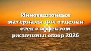 Инновационные материалы для отделки стен с эффектом ржавчины: обзор 2026