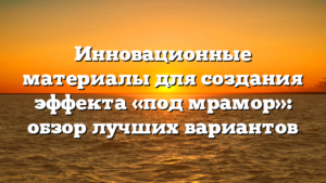 Инновационные материалы для создания эффекта «под мрамор»: обзор лучших вариантов
