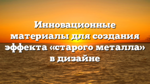 Инновационные материалы для создания эффекта «старого металла» в дизайне