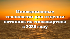 Инновационные технологии для отделки потолков из гипсокартона в 2026 году