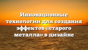 Инновационные технологии для создания эффектов «старого металла» в дизайне