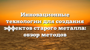 Инновационные технологии для создания эффектов старого металла: обзор методов