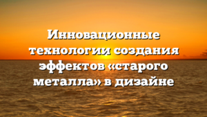 Инновационные технологии создания эффектов «старого металла» в дизайне