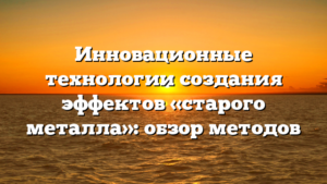Инновационные технологии создания эффектов «старого металла»: обзор методов