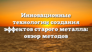 Инновационные технологии создания эффектов старого металла: обзор методов