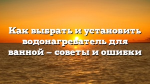Как выбрать и установить водонагреватель для ванной — советы и ошибки