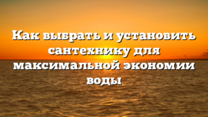 Как выбрать и установить сантехнику для максимальной экономии воды