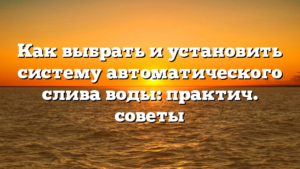 Как выбрать и установить систему автоматического слива воды: практич. советы