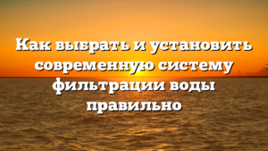 Как выбрать и установить современную систему фильтрации воды правильно