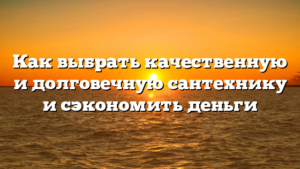 Как выбрать качественную и долговечную сантехнику и сэкономить деньги