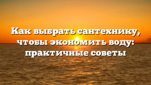 Как выбрать сантехнику, чтобы экономить воду: практичные советы