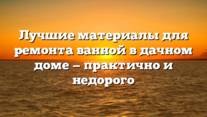 Лучшие материалы для ремонта ванной в дачном доме — практично и недорого