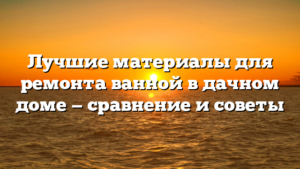 Лучшие материалы для ремонта ванной в дачном доме — сравнение и советы