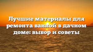 Лучшие материалы для ремонта ванной в дачном доме: выбор и советы