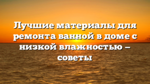 Лучшие материалы для ремонта ванной в доме с низкой влажностью — советы