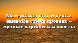 Материалы для отделки ванной в стиле прованс — лучшие варианты и советы