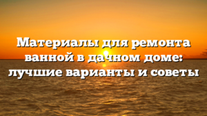 Материалы для ремонта ванной в дачном доме: лучшие варианты и советы
