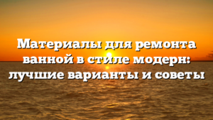 Материалы для ремонта ванной в стиле модерн: лучшие варианты и советы