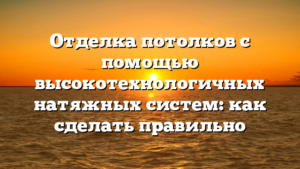Отделка потолков с помощью высокотехнологичных натяжных систем: как сделать правильно