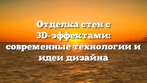Отделка стен с 3D-эффектами: современные технологии и идеи дизайна