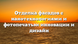 Отделка фасадов с нанотехнологиями и фотопечатью: инновации и дизайн