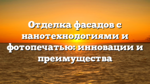 Отделка фасадов с нанотехнологиями и фотопечатью: инновации и преимущества