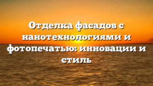 Отделка фасадов с нанотехнологиями и фотопечатью: инновации и стиль