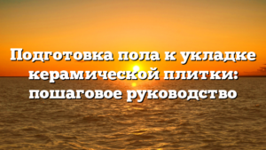 Подготовка пола к укладке керамической плитки: пошаговое руководство