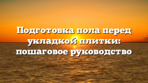 Подготовка пола перед укладкой плитки: пошаговое руководство