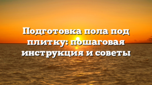 Подготовка пола под плитку: пошаговая инструкция и советы