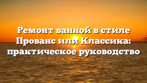 Ремонт ванной в стиле Прованс или Классика: практическое руководство