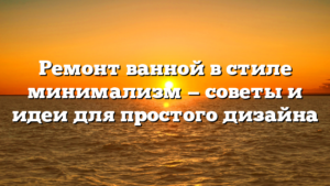 Ремонт ванной в стиле минимализм — советы и идеи для простого дизайна