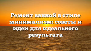 Ремонт ванной в стиле минимализм: советы и идеи для идеального результата