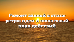 Ремонт ванной в стиле ретро: идеи и пошаговый план действий
