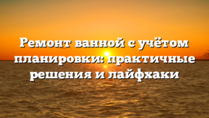 Ремонт ванной с учётом планировки: практичные решения и лайфхаки