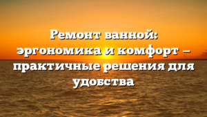 Ремонт ванной: эргономика и комфорт — практичные решения для удобства