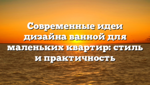 Современные идеи дизайна ванной для маленьких квартир: стиль и практичность