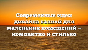 Современные идеи дизайна ванной для маленьких помещений — компактно и стильно