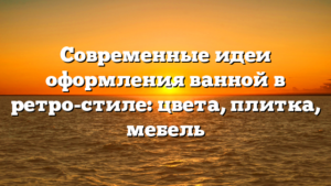 Современные идеи оформления ванной в ретро-стиле: цвета, плитка, мебель