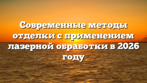 Современные методы отделки с применением лазерной обработки в 2026 году