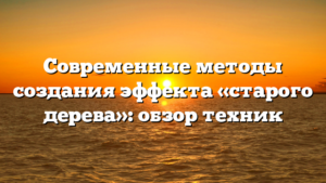 Современные методы создания эффекта «старого дерева»: обзор техник