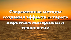 Современные методы создания эффекта «старого кирпича»: материалы и технологии